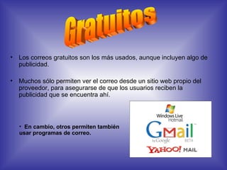 Los correos gratuitos son los más usados, aunque incluyen algo de publicidad. Muchos sólo permiten ver el correo desde un sitio web propio del proveedor, para asegurarse de que los usuarios reciben la publicidad que se encuentra ahí.  Gratuitos En cambio, otros permiten también usar programas de correo. 