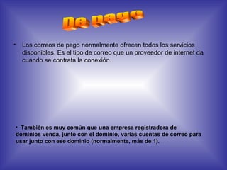 Los correos de pago normalmente ofrecen todos los servicios disponibles. Es el tipo de correo que un proveedor de internet da cuando se contrata la conexión.  De pago También es muy común que una empresa registradora de dominios venda, junto con el dominio, varias cuentas de correo para usar junto con ese dominio (normalmente, más de 1).  