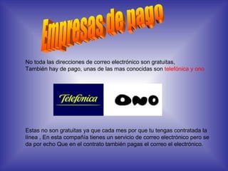 Empresas de pago No toda las direcciones de correo electrónico son gratuitas, También hay de pago, unas de las mas conocidas son  telefónica y ono Estas no son gratuitas ya que cada mes por que tu tengas contratada la línea , En esta compañía tienes un servicio de correo electrónico pero se da por echo Que en el contrato también pagas el correo el electrónico. 