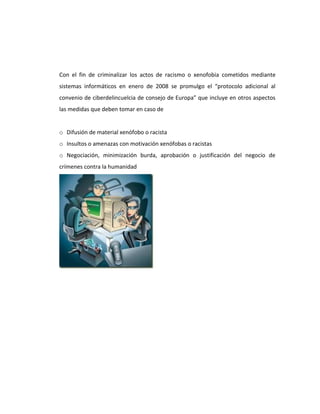 Con el fin de criminalizar los actos de racismo o xenofobia cometidos mediante
sistemas informáticos en enero de 2008 se promulgo el “protocolo adicional al
convenio de ciberdelincuelcia de consejo de Europa” que incluye en otros aspectos
las medidas que deben tomar en caso de


o Difusión de material xenófobo o racista
o Insultos o amenazas con motivación xenófobas o racistas
o Negociación, minimización burda, aprobación o justificación del negocio de
crímenes contra la humanidad
 