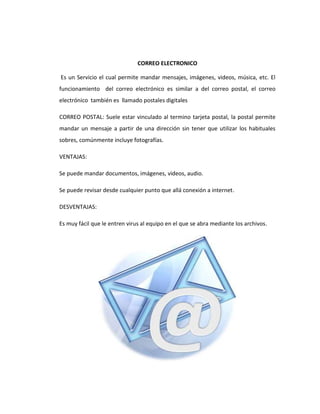 CORREO ELECTRONICO

Es un Servicio el cual permite mandar mensajes, imágenes, videos, música, etc. El
funcionamiento del correo electrónico es similar a del correo postal, el correo
electrónico también es llamado postales digitales

CORREO POSTAL: Suele estar vinculado al termino tarjeta postal, la postal permite
mandar un mensaje a partir de una dirección sin tener que utilizar los habituales
sobres, comúnmente incluye fotografías.

VENTAJAS:

Se puede mandar documentos, imágenes, videos, audio.

Se puede revisar desde cualquier punto que allá conexión a internet.

DESVENTAJAS:

Es muy fácil que le entren virus al equipo en el que se abra mediante los archivos.
 