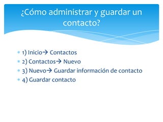 ¿Cómo administrar y guardar un
         contacto?


1) Inicio Contactos
2) Contactos Nuevo
3) Nuevo Guardar información de contacto
4) Guardar contacto
 