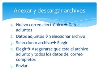 Anexar y descargar archivos

1. Nuevo correo electrónico Datos
   adjuntos
2. Datos adjuntos Seleccionar archivo
3. Seleccionar archivo Elegir
4. Elegir Asegurarse que este el archivo
   adjunto y todos los datos del correo
   completos
5. Enviar
 