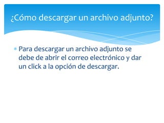 ¿Cómo descargar un archivo adjunto?


 Para descargar un archivo adjunto se
 debe de abrir el correo electrónico y dar
 un click a la opción de descargar.
 