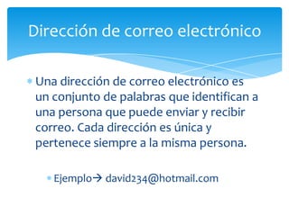 Dirección de correo electrónico

Una dirección de correo electrónico es
un conjunto de palabras que identifican a
una persona que puede enviar y recibir
correo. Cada dirección es única y
pertenece siempre a la misma persona.

   Ejemplo david234@hotmail.com
 