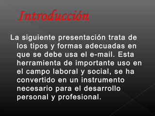 La siguiente presentación trata de
 los tipos y formas adecuadas en
 que se debe usa el e-mail. Esta
 herramienta de importante uso en
 el campo laboral y social, se ha
 convertido en un instrumento
 necesario para el desarrollo
 personal y profesional.
 