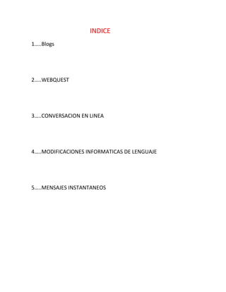 INDICE
1…..Blogs




2…..WEBQUEST




3…..CONVERSACION EN LINEA




4…..MODIFICACIONES INFORMATICAS DE LENGUAJE




5…..MENSAJES INSTANTANEOS
 