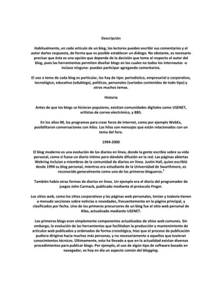 Descripción

  Habitualmente, en cada artículo de un blog, los lectores pueden escribir sus comentarios y el
autor darles respuesta, de forma que es posible establecer un diálogo. No obstante, es necesario
 precisar que ésta es una opción que depende de la decisión que tome al respecto el autor del
  blog, pues las herramientas permiten diseñar blogs en los cuales no todos los internautas -o
                   incluso ninguno- puedan participar agregando comentarios.

El uso o tema de cada blog es particular, los hay de tipo: periodístico, empresarial o corporativo,
  tecnológico, educativo (edublogs), políticos, personales (variados contenidos de todo tipo) y
                                      otros muchos temas.

                                             Historia

  Antes de que los blogs se hicieran populares, existían comunidades digitales como USENET,
                             xrtlistas de correo electrónico, y BBS.

     En los años 90, los programas para crear foros de internet, como por ejemplo WebEx,
  posibilitaron conversaciones con hilos. Los hilos son mensajes que están relacionados con un
                                          tema del foro.

                                            1994-2000

 El blog moderno es una evolución de los diarios en línea, donde la gente escribía sobre su vida
 personal, como si fuese un diario íntimo pero dándole difusión en la red. Las páginas abiertas
  Webring incluían a miembros de la comunidad de diarios en línea. Justin Hall, quien escribió
   desde 1994 su blog personal, mientras era estudiante de la Universidad de Swarthmore, es
               reconocido generalmente como uno de los primeros blogueros.2

  También había otras formas de diarios en línea. Un ejemplo era el diario del programador de
                juegos John Carmack, publicado mediante el protocolo Finger.

Los sitios web, como los sitios corporativos y las páginas web personales, tenían y todavía tienen
    a menudo secciones sobre noticias o novedades, frecuentemente en la página principal, y
 clasificados por fecha. Uno de los primeros precursores de un blog fue el sitio web personal de
                                Kibo, actualizado mediante USENET.

  Los primeros blogs eran simplemente componentes actualizados de sitios web comunes. Sin
 embargo, la evolución de las herramientas que facilitaban la producción y mantenimiento de
artículos web publicados y ordenados de forma cronológica, hizo que el proceso de publicación
   pudiera dirigirse hacia muchas más personas, y no necesariamente a aquellos que tuvieran
 conocimientos técnicos. Últimamente, esto ha llevado a que en la actualidad existan diversos
 procedimientos para publicar blogs. Por ejemplo, el uso de algún tipo de software basado en
                     navegador, es hoy en día un aspecto común del blogging.
 