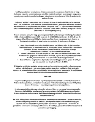 Los blogs pueden ser construidos y almacenados usando servicios de alojamiento de blogs
dedicados, o pueden ser concretados y accedidos mediante software genérico para blogs, como
 por ejemplo usando los productos Blogger o LiveJournal, o mediante servicios de alojamiento
                                       web corrientes.

  El término "weblog" fue acuñado por JornBarger el 17 de diciembre de 1997. La forma corta,
"blog", fue acuñada por Peter Merholz, quien dividió la palabra weblog en la frase we blog en la
 barra lateral de su blog Peterme.com en abril o mayo de 1999.345 Y rápidamente fue adoptado
tanto como nombre y verbo (asumiendo "bloguear" como "editar el weblog de alguien o añadir
                              un mensaje en el weblog de alguien").

 Tras un comienzo lento, los blogs ganaron popularidad rápidamente; el sitio Xanga, lanzado en
  1996, sólo tenía 100 diarios en 1997, pero más de 50.000.000 en diciembre de 2005. El uso de
    blogs se difundió durante 1999 y los siguientes años, siendo muy popularizado durante la
         llegada casi simultánea de las primeras herramientas de alojamiento de blogs:

          Open Diary lanzado en octubre de 1998, pronto creció hasta miles de diarios online.
        Open Diary innovó en los comentarios de los lectores, siendo el primer blog comunitario
              donde los lectores podían añadir comentarios a las entradas de los blogs.
                       Brad Fitzpatrick comenzó LiveJournal en marzo de 1999.
          Andrew Smales creó Pitas.com en julio de 1999 como una alternativa más fácil para
        mantener una "página de noticias" en un sitio web, seguido de Diaryland en septiembre
                  de 1999, centrándose más en la comunidad de diarios personales.6
         Evan Williams y MegHourihan (PyraLabs) lanzaron Blogger.com en agosto de 1999, el
                          que fue adquirido por Google en febrero de 2003.

 El blogging combinaba la página web personal con herramientas para poder enlazar con otras
    páginas más fácilmente —en concreto permalinks, blogrolls y trackbacks. Esto, junto a los
motores de búsqueda de weblogs permitió a los blogueros llevar un seguimiento de los hilos que
                   les conectaban con otros usuarios con intereses similares.

                                          2000-2006

  Los primeros blogs estadounidenses populares aparecieron en 2001: AndrewSullivan.com de
 Andrew Sullivan, Politics1.com de Ron Gunzburger, PoliticalWire de TaeganGoddardyMyDD de
                Jerome Armstrong — tratando principalmente temas políticos.

 En idioma español también aparecieron los primeros blogs en esa época, los más destacados
  fueron en el año 2000 el blog llamado Terremoto.net y en el año 2001 aparecieron Claudia-
 P.com, donde una adolescente de Madrid explicaba su peculiar vida personal y El hombre que
                                     comía diccionarios.7

En 2002, el blogging se había convertido en tal fenómeno que comenzaron a aparecer manuales,
    centrándose principalmente en la técnica. La importancia de la comunidad de blogs (y su
    relación con una sociedad más grande) cobró importancia rápidamente. Las escuelas de
periodismo comenzaron a investigar el fenómeno de los blogs, y a establecer diferencias entre el
                                   periodismo y el blogging.
 