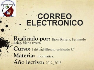 CORREO
         ELECTRONICO
Realizado por: Jhon Barrera, Fernando
deleg, Maria rivera.
Curso: I de bachillerato unificado C.
Materia: informatica.
Año lectivo: 2012_2013
 