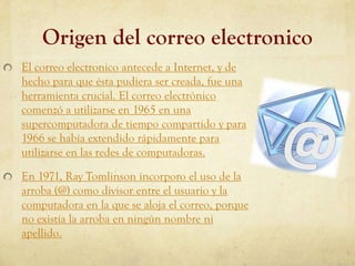 Origen del correo electronico
El correo electronico antecede a Internet, y de
hecho para que ésta pudiera ser creada, fue una
herramienta crucial. El correo electrónico
comenzó a utilizarse en 1965 en una
supercomputadora de tiempo compartido y para
1966 se había extendido rápidamente para
utilizarse en las redes de computadoras.

En 1971, Ray Tomlinson incorporo el uso de la
arroba (@) como divisor entre el usuario y la
computadora en la que se aloja el correo, porque
no existía la arroba en ningún nombre ni
apellido.
 