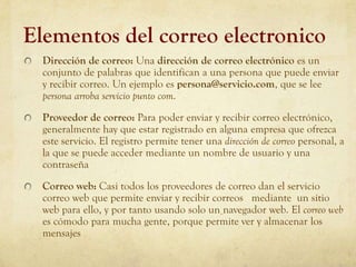 Elementos del correo electronico
  Dirección de correo: Una dirección de correo electrónico es un
  conjunto de palabras que identifican a una persona que puede enviar
  y recibir correo. Un ejemplo es persona@servicio.com, que se lee
  persona arroba servicio punto com.
  Proveedor de correo: Para poder enviar y recibir correo electrónico,
  generalmente hay que estar registrado en alguna empresa que ofrezca
  este servicio. El registro permite tener una dirección de correo personal, a
  la que se puede acceder mediante un nombre de usuario y una
  contraseña
  Correo web: Casi todos los proveedores de correo dan el servicio
  correo web que permite enviar y recibir correos mediante un sitio
  web para ello, y por tanto usando solo un navegador web. El correo web
  es cómodo para mucha gente, porque permite ver y almacenar los
  mensajes
 