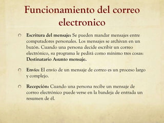 Funcionamiento del correo
       electronico
Escritura del mensaje: Se pueden mandar mensajes entre
computadores personales. Los mensajes se archivan en un
buzón. Cuando una persona decide escribir un correo
electrónico, su programa le pedirá como mínimo tres cosas:
Destinatario Asunto mensaje.

Envío: El envío de un mensaje de correo es un proceso largo
y complejo.

Recepción: Cuando una persona recibe un mensaje de
correo electrónico puede verse en la bandeja de entrada un
resumen de él.
 