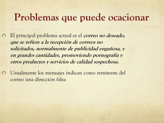 Problemas que puede ocacionar
El principal problema actual es el correo no deseado,
que se refiere a la recepción de correos no
solicitados, normalmente de publicidad engañosa, y
en grandes cantidades, promoviendo pornografía y
otros productos y servicios de calidad sospechosa.
Usualmente los mensajes indican como remitente del
correo una dirección falsa
 