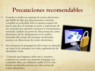 Precauciones recomendables
Cuando se recibe un mensaje de correo electrónico
que hable de algo que desconocemos conviene
consultar su veracidad. Sólo si estamos seguros de
que lo que dice el mensaje es cierto e importante de
ser conocido por nuestros contactos lo reenviaremos,
teniendo cuidado de poner las direcciones de correo
electrónico de los destinatarios en la casilla y
borrando del cuerpo del mensaje encabezados
previos con direcciones de correo electrónico.

Así evitaremos la propagación del correo no deseado
así como la de mensajes con virus, suplantación de
identidad o bulo.

 Conviene que hagamos saber esto a nuestros
contactos en cuanto nos reenvían mensajes con
contenido falso, sin utilizar la casilla CCO o sin
borrar encabezados previos con direcciones de
correo electrónico.
 