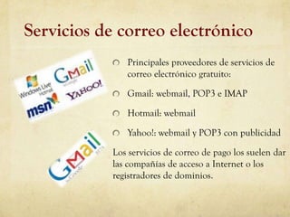 Servicios de correo electrónico
               Principales proveedores de servicios de
               correo electrónico gratuito:

               Gmail: webmail, POP3 e IMAP

               Hotmail: webmail

               Yahoo!: webmail y POP3 con publicidad

            Los servicios de correo de pago los suelen dar
            las compañías de acceso a Internet o los
            registradores de dominios.
 