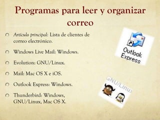 Programas para leer y organizar
           correo
Artículo principal: Lista de clientes de
correo electrónico.

Windows Live Mail: Windows.

Evolution: GNU/Linux.

Mail: Mac OS X e iOS.

Outlook Express: Windows.

Thunderbird: Windows,
GNU/Linux, Mac OS X.
 