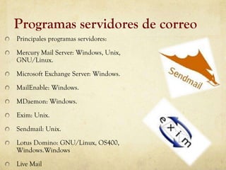 Programas servidores de correo
Principales programas servidores:
Mercury Mail Server: Windows, Unix,
GNU/Linux.
Microsoft Exchange Server: Windows.
MailEnable: Windows.
MDaemon: Windows.
Exim: Unix.
Sendmail: Unix.
Lotus Domino: GNU/Linux, OS400,
Windows.Windows
Live Mail
 