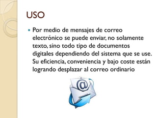 USO
   Por medio de mensajes de correo
    electrónico se puede enviar, no solamente
    texto, sino todo tipo de documentos
    digitales dependiendo del sistema que se use.
    Su eficiencia, conveniencia y bajo coste están
    logrando desplazar al correo ordinario
 