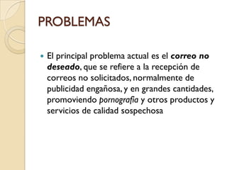 PROBLEMAS

   El principal problema actual es el correo no
    deseado, que se refiere a la recepción de
    correos no solicitados, normalmente de
    publicidad engañosa, y en grandes cantidades,
    promoviendo pornografía y otros productos y
    servicios de calidad sospechosa
 