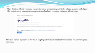 Para finalizar deberás reconocer los caracteres que te muestran y escribirlos tal cual aparecen en la figura
De lo contrario te los enviaran nuevamente y debes hacer el proceso hasta que te los acepten
Cuando realices el proceso le das clic en acepto y automáticamente te abrirá tu correo con un mensaje de
bienvenida
 