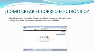 ¿CÓMO CREAR EL CORREO ELECTRÓNICO?
Inicialmente abre el buscador de su preferencia, en este caso se utilizara Internet
Explorer; pero puede realizarse en Google Chrome, Mozzilla Firefox
 