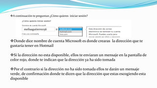 A continuación te preguntan ¿Cómo quieres iniciar sesión?
Donde dice nombre de cuenta Microsoft es donde crearas la dirección que te
gustaría tener en Hotmail
Si la dirección no esta disponible, ellos te enviaran un mensaje en la pantalla de
color rojo, donde te indican que la dirección ya ha sido tomada
Por el contrario si la dirección no ha sido tomada ellos te darán un mensaje
verde, de confirmación donde te dicen que la dirección que estas escogiendo esta
disponible
melisagutierrez56
 