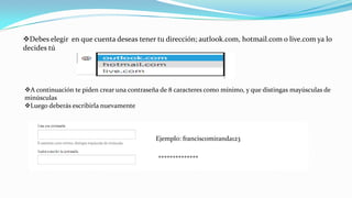 Debes elegir en que cuenta deseas tener tu dirección; autlook.com, hotmail.com o live.com ya lo
decides tú
A continuación te piden crear una contraseña de 8 caracteres como mínimo, y que distingas mayúsculas de
minúsculas
Luego deberás escribirla nuevamente
Ejemplo: franciscomiranda123
**************
 
