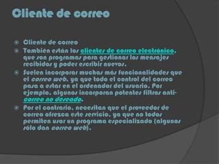 Cliente de correo
 Cliente de correo
 También están los clientes de correo electrónico,
que son programas para gestionar los mensajes
recibidos y poder escribir nuevos.
 Suelen incorporar muchas más funcionalidades que
el correo web, ya que todo el control del correo
pasa a estar en el ordenador del usuario. Por
ejemplo, algunos incorporan potentes filtros anti-
correo no deseado.
 Por el contrario, necesitan que el proveedor de
correo ofrezca este servicio, ya que no todos
permiten usar un programa especializado (algunos
sólo dan correo web).
 