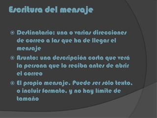 Escritura del mensaje
 Destinatario: una o varias direcciones
de correo a las que ha de llegar el
mensaje
 Asunto: una descripción corta que verá
la persona que lo reciba antes de abrir
el correo
 El propio mensaje. Puede ser sólo texto,
o incluir formato, y no hay límite de
tamaño
 