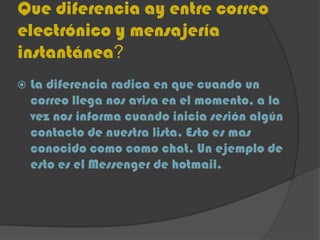 Que diferencia ay entre correo
electrónico y mensajería
instantánea?
 La diferencia radica en que cuando un
correo llega nos avisa en el momento, a la
vez nos informa cuando inicia sesión algún
contacto de nuestra lista. Esto es mas
conocido como como chat. Un ejemplo de
esto es el Messenger de hotmail.
 