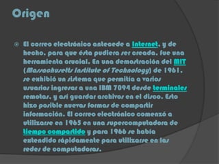 Origen
 El correo electrónico antecede a Internet, y de
hecho, para que ésta pudiera ser creada, fue una
herramienta crucial. En una demostración del MIT
(Massachusetts Institute of Technology) de 1961,
se exhibió un sistema que permitía a varios
usuarios ingresar a una IBM 7094 desde terminales
remotas, y así guardar archivos en el disco. Esto
hizo posible nuevas formas de compartir
información. El correo electrónico comenzó a
utilizarse en 1965 en una supercomputadora de
tiempo compartido y para 1966 se había
extendido rápidamente para utilizarse en las
redes de computadoras.
 
