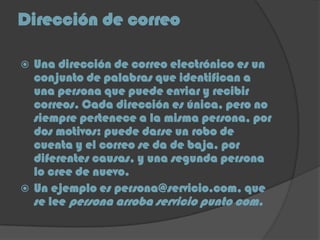 Dirección de correo
 Una dirección de correo electrónico es un
conjunto de palabras que identifican a
una persona que puede enviar y recibir
correos. Cada dirección es única, pero no
siempre pertenece a la misma persona, por
dos motivos: puede darse un robo de
cuenta y el correo se da de baja, por
diferentes causas, y una segunda persona
lo cree de nuevo.
 Un ejemplo es persona@servicio.com, que
se lee persona arroba servicio punto com.
 