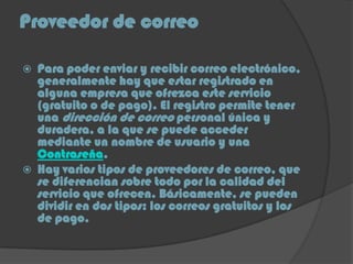 Proveedor de correo
 Para poder enviar y recibir correo electrónico,
generalmente hay que estar registrado en
alguna empresa que ofrezca este servicio
(gratuito o de pago). El registro permite tener
una dirección de correo personal única y
duradera, a la que se puede acceder
mediante un nombre de usuario y una
Contraseña.
 Hay varios tipos de proveedores de correo, que
se diferencian sobre todo por la calidad del
servicio que ofrecen. Básicamente, se pueden
dividir en dos tipos: los correos gratuitos y los
de pago.
 