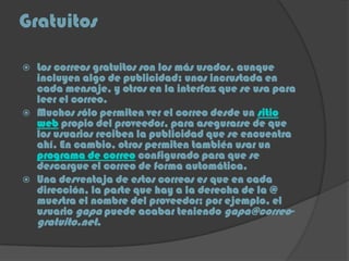 Gratuitos
 Los correos gratuitos son los más usados, aunque
incluyen algo de publicidad: unos incrustada en
cada mensaje, y otros en la interfaz que se usa para
leer el correo.
 Muchos sólo permiten ver el correo desde un sitio
web propio del proveedor, para asegurarse de que
los usuarios reciben la publicidad que se encuentra
ahí. En cambio, otros permiten también usar un
programa de correo configurado para que se
descargue el correo de forma automática.
 Una desventaja de estos correos es que en cada
dirección, la parte que hay a la derecha de la @
muestra el nombre del proveedor; por ejemplo, el
usuario gapa puede acabar teniendo gapa@correo-
gratuito.net.
 