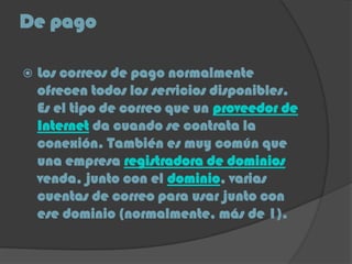 De pago
 Los correos de pago normalmente
ofrecen todos los servicios disponibles.
Es el tipo de correo que un proveedor de
Internet da cuando se contrata la
conexión. También es muy común que
una empresa registradora de dominios
venda, junto con el dominio, varias
cuentas de correo para usar junto con
ese dominio (normalmente, más de 1).
 