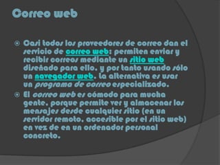Correo web
 Casi todos los proveedores de correo dan el
servicio de correo web: permiten enviar y
recibir correos mediante un sitio web
diseñado para ello, y por tanto usando sólo
un navegador web. La alternativa es usar
un programa de correo especializado.
 El correo web es cómodo para mucha
gente, porque permite ver y almacenar los
mensajes desde cualquier sitio (en un
servidor remoto, accesible por el sitio web)
en vez de en un ordenador personal
concreto.
 