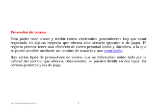 Proveedor de correo
Para poder usar enviar y recibir correo electrónico, generalmente hay que estar
registrado en alguna empresa que ofrezca este servicio (gratuita o de pago). El
registro permite tener una dirección de correo personal única y duradera, a la que
se puede acceder mediante un nombre de usuario y una contraseña.
Hay varios tipos de proveedores de correo, que se diferencian sobre todo por la
calidad del servicio que ofrecen. Básicamente, se pueden dividir en dos tipos: los
correos gratuitos y los de pago.

Ing. Franklin Mayorga M.Sc.

3

 