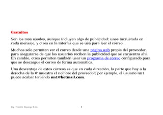 Gratuitos
Son los más usados, aunque incluyen algo de publicidad: unos incrustada en
cada mensaje, y otros en la interfaz que se usa para leer el correo.
Muchos sólo permiten ver el correo desde una página web propia del proveedor,
para asegurarse de que los usuarios reciben la publicidad que se encuentra ahí.
En cambio, otros permiten también usar un programa de correo configurado para
que se descargue el correo de forma automática.
Una desventaja de estos correos es que en cada dirección, la parte que hay a la
derecha de la @ muestra el nombre del proveedor; por ejemplo, el usuario nn1
puede acabar teniendo nn1@hotmail.com.

Ing. Franklin Mayorga M.Sc.

4

 