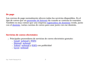 De pago
Los correos de pago normalmente ofrecen todos los servicios disponibles. Es el
tipo de correo que un proveedor de Internet da cuando se contrata la conexión.
También es muy común que una empresa registradora de dominios venda, junto
con el dominio, varias cuentas de correo para usar junto con ese dominio.

Servicios de correo electrónico
•

Principales proveedores de servicios de correo electrónico gratuito:
o Gmail: webmail y POP3
o Hotmail: webmail
o Yahoo!: webmail y POP3 con publicidad
o Lycos: webmail

Ing. Franklin Mayorga M.Sc.

5

 