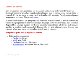 Cliente de correo
Son programas para gestionar los mensajes recibidos y poder escribir nuevos.
Suelen incorporar muchas más funcionalidades que el correo web, ya que todo el
control del correo pasa a estar en el ordenador del usuario. Por ejemplo, algunos
incorporan potentes filtros anti-spam.
El funcionamiento de un programa de correo es muy diferente al de un correo web,
ya que un programa de correo descarga de golpe todos los mensajes que tenemos
disponibles, y luego pueden ser leídos sin estar conectados a Internet (además, se
quedan grabados en el ordenador). En cambio, en una página web se leen de uno
en uno, y hay que estar conectado a la red todo el tiempo.
Programas para leer y organizar correo
•

Principales programas
o Evolution: Linux
o Mail: Mac OSX
o Outlook Express: Windows
o Thunderbird: Windows, Linux, Mac OSX

Ing. Franklin Mayorga M.Sc.

6

 