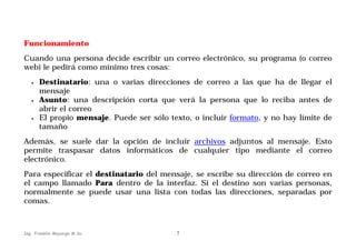 Funcionamiento
Cuando una persona decide escribir un correo electrónico, su programa (o correo
web) le pedirá como mínimo tres cosas:
•

•

•

Destinatario: una o varias direcciones de correo a las que ha de llegar el
mensaje
Asunto: una descripción corta que verá la persona que lo reciba antes de
abrir el correo
El propio mensaje. Puede ser sólo texto, o incluir formato, y no hay límite de
tamaño

Además, se suele dar la opción de incluir archivos adjuntos al mensaje. Esto
permite traspasar datos informáticos de cualquier tipo mediante el correo
electrónico.
Para especificar el destinatario del mensaje, se escribe su dirección de correo en
el campo llamado Para dentro de la interfaz. Si el destino son varias personas,
normalmente se puede usar una lista con todas las direcciones, separadas por
comas.

Ing. Franklin Mayorga M.Sc.

7

 