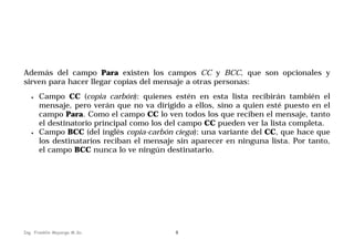 Además del campo Para existen los campos CC y BCC, que son opcionales y
sirven para hacer llegar copias del mensaje a otras personas:
•

•

Campo CC (copia carbón): quienes estén en esta lista recibirán también el
mensaje, pero verán que no va dirigido a ellos, sino a quien esté puesto en el
campo Para. Como el campo CC lo ven todos los que reciben el mensaje, tanto
el destinatorio principal como los del campo CC pueden ver la lista completa.
Campo BCC (del inglés copia-carbón ciega): una variante del CC, que hace que
los destinatarios reciban el mensaje sin aparecer en ninguna lista. Por tanto,
el campo BCC nunca lo ve ningún destinatario.

Ing. Franklin Mayorga M.Sc.

8

 