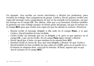 Un ejemplo: Ana escribe un correo electrónico a Beatriz (su profesora), para
enviarle un trabajo. Sus compañeros de grupo, Carlos y David, quieren recibir una
copia del mensaje como comprobante de que se ha enviado correctamente, así que
les incluye en el campo CC. Por último, sabe que a su hermano Esteban también
le gustaría ver este trabajo aunque no forma parte del grupo, así que le incluye en
el campo BCC para que reciba una copia sin que los demás se enteren. Entonces:
•

•

•
•

Beatriz recibe el mensaje dirigido a ella (sale en el campo Para), y ve que
Carlos y David también lo han recibido
Carlos recibe un mensaje que no va dirigido a él, pero ve que aparece en el
campo CC, y por eso lo recibe. En el campo Para sigue viendo a Beatriz
David, igual que Carlos, ya que estaban en la misma lista (CC)
Esteban recibe el correo de Ana, que está dirigido a Beatriz. Ve que Carlos y
David también lo han recibido (ya que salen en el CC), pero no se puede ver a
él mismo en ninguna lista, cosa que le extraña. Al final, supone que es que
Ana le incluyó en el campo BCC.

Ing. Franklin Mayorga M.Sc.

9

 