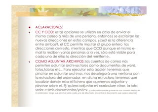 ACLARACIONES:
CC Y CCO: estas opciones se utilizan en caso de enviar el
mismo correo a más de una persona, entonces se escribiran las
nuevas direcciones en estos campos. ¿cuál es la diferencia
entre ambos?, el CC permite mostrar al grupo entero las
direcciones del resto, mientras que CCO aunque el mismo email lo reciben varias personas a la vez, sólo está visible para
cada una de ellas la dirección del remitente.
COMO ADJUNTAR ARCHIVOS: las cuentas de correo nos
permiten adjuntar archivos tales como documentos de word,
fotos,tablas etc.. Para ejecutar esta acción tenemos que
pinchar en adjuntar archivos, nos desplegará una ventana con
la estructura del ordenador, en dicha estructura tenemos que
localizar donde esta el fichero que queremos adjuntar y
pinchar sobre el. Ej: quiero adjuntar mi curriculum vitae, la ruta
sería: c:/mis documentos/yo/cv. (cada palabra entre guiones es una carpeta dentro de
mi ordenador, tengo que pinchar sobre cada una de ellas hasta encontrar el documento que quiero adjuntar)

 