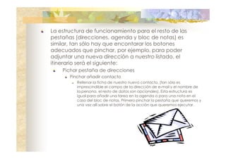 La estructura de funcionamiento para el resto de las
pestañas (direcciones, agenda y bloc de notas) es
similar, tan sólo hay que encontarar los botones
adecuados que pinchar, por ejemplo, para poder
adjuntar una nueva dirección a nuestro listado, el
itinerario será el siguiente:
Pichar pestaña de direcciones
Pinchar añadir contacto
Rellenar la ficha de nuestro nuevo contacto, (tan sólo es
imprescindible el campo de la dirección de e-mail y el nombre de
la persona, el resto de datos son opcionales). Esta estructura es
igual para añadir una tarea en la agenda o para una nota en el
caso del bloc de notas. Primero pinchar la pestaña que queremos y
una vez allí sobre el botón de la acción que queremos ejecutar.

 