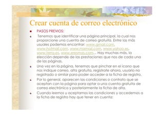 Crear cuenta de correo electrónico
PASOS PREVIOS:
Tenemos que identificar una página principal, la cual nos
proporcione una cuenta de correo gratuita. Entre las más
usuales podemos encontrar: www.gmail.com,
www.hotmail.com, www.mixmail.com, www.yahoo.es,
www.terra.es, www.eresmas.com... Hay muchas más, la
elección depende de las prestaciones que nos de cada una
de las páginas.
Una vez en la página, tenemos que pinchar en el icono que
nos indique correo, alta gratuita, regístrate ahora, usuario no
registrado o similar para poder acceder a la ficha de registro.
Por lo general, aparecen las condiciones o contrato que se
aceptan con la página para optar a una cuenta gratuita de
correo electrónico y posteriormente la ficha de alta.
Cuando leemos y aceptamos las condiciones y accedemos a
la ficha de registro hay que tener en cuenta:

 