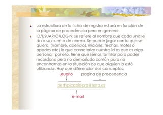 La estructura de la ficha de registro estará en función de
la página de procedencia pero en general:
ID/USUARIO/LOGIN: se refiere al nombre que cada una le
da a su cuenta de correo. Se puede jugar con lo que se
quiera, (nombre, apellidos, iniciales, fechas, motes o
apodos etc) lo que caracteriza nuestro id es que es algo
personal, por ello, tiene que sernos familiar para poder
recordarlo pero no demasiado común para no
encontrarnos en la situación de que alguien lo esté
utilizando. Hay que diferenciar dos conceptos:
usuario
pagina de procedencia
bettypicapiedra@terra.es
e-mail

 