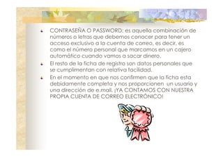 CONTRASEÑA O PASSWORD: es aquella combinación de
números o letras que debemos conocer para tener un
acceso exclusivo a la cuenta de correo, es decir, es
como el número personal que marcamos en un cajero
automático cuando vamos a sacar dinero.
El resto de la ficha de registro son datos personales que
se cumplimentan con relativa facilidad.
En el momento en que nos confirmen que la ficha esta
debidamente completa y nos proporcionen un usuario y
una dirección de e.mail. ¡YA CONTAMOS CON NUESTRA
PROPIA CUENTA DE CORREO ELECTRÓNICO!

 