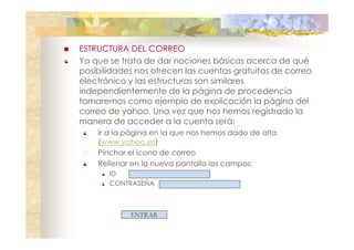 ESTRUCTURA DEL CORREO
Ya que se trata de dar nociones básicas acerca de qué
posibilidades nos ofrecen las cuentas gratuitas de correo
electrónico y las estructuras son similares
independientemente de la página de procedencia
tomaremos como ejemplo de explicación la página del
correo de yahoo. Una vez que nos hemos registrado la
manera de acceder a la cuenta será:
Ir a la página en la que nos hemos dado de alta
(www.yahoo.es)
Pinchar el icono de correo
Rellenar en la nueva pantalla los campos:
ID
CONTRASEÑA

ENTRAR

 